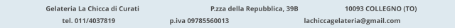 Gelateria La Chicca di Curati 	  		  P.zza della Repubblica, 39B 		  10093 COLLEGNO (TO) tel. 011/4037819			p.iva 09785560013			lachiccagelateria@gmail.com