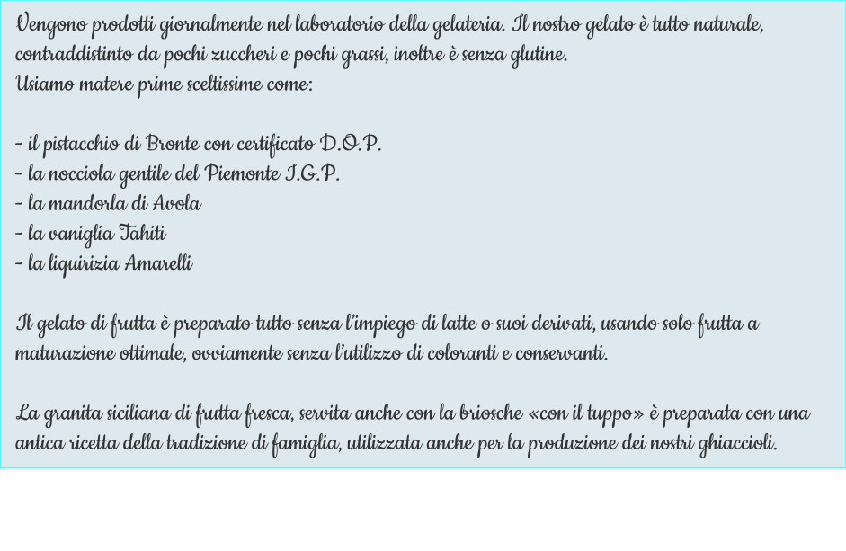 Vengono prodotti giornalmente nel laboratorio della gelateria. Il nostro gelato è tutto naturale, contraddistinto da pochi zuccheri e pochi grassi, inoltre è senza glutine. Usiamo matere prime sceltissime come:  - il pistacchio di Bronte con certificato D.O.P. - la nocciola gentile del Piemonte I.G.P. - la mandorla di Avola - la vaniglia Tahiti - la liquirizia Amarelli  Il gelato di frutta è preparato tutto senza l’impiego di latte o suoi derivati, usando solo frutta a maturazione ottimale, ovviamente senza l’utilizzo di coloranti e conservanti.  La granita siciliana di frutta fresca, servita anche con la briosche «con il tuppo» è preparata con una antica ricetta della tradizione di famiglia, utilizzata anche per la produzione dei nostri ghiaccioli.