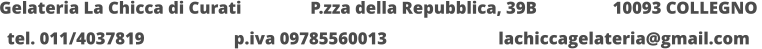 Gelateria La Chicca di Curati 	  	  P.zza della Repubblica, 39B 		  10093 COLLEGNO  tel. 011/4037819			p.iva 09785560013			lachiccagelateria@gmail.com
