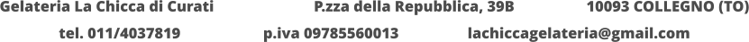 Gelateria La Chicca di Curati 	  		  P.zza della Repubblica, 39B 		  10093 COLLEGNO (TO) tel. 011/4037819			p.iva 09785560013			lachiccagelateria@gmail.com