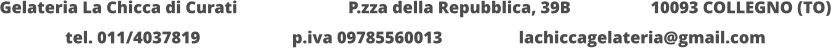 Gelateria La Chicca di Curati 	  		  P.zza della Repubblica, 39B 		  10093 COLLEGNO (TO) tel. 011/4037819			p.iva 09785560013			lachiccagelateria@gmail.com